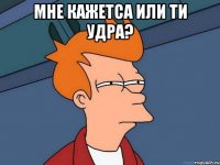 Мне кажетса или ти удра? 