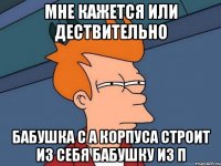 мне кажется или дествительно бабушка с А корпуса строит из себя бабушку из П