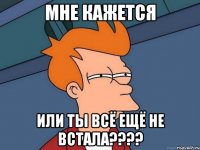 МНЕ КАЖЕТСЯ ИЛИ ТЫ ВСЁ ЕЩЁ НЕ ВСТАЛА????