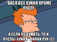 "ВАСЯ,ВСЕ ХУЙНЯ КРОМЕ ПЧЕЛ! А ЕСЛИ ПОДУМАТЬ, ТО И ПЧЕЛЫ-ХУЙНЯ" ВИННИ ПУХ (С)