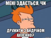 мені здається, чи дружити з Андрійом ахуєнно?