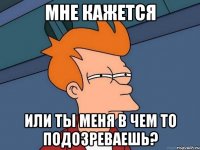 мне кажется или ты меня в чем то подозреваешь?