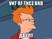 Vnt rf;tncz bkb да ёпт