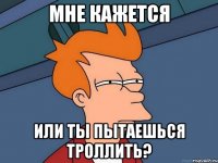 МНЕ КАЖЕТСЯ ИЛИ ТЫ ПЫТАЕШЬСЯ ТРОЛЛИТЬ?