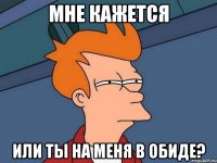 Мне кажется или ты на меня в обиде?