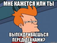 Мне кажется или ты выпендриваешься перед девками?