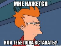 Мне кажется или тебе пора вставать?