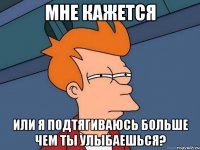 Мне кажется или я подтягиваюсь больше чем ты улыбаешься?