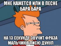 мне кажется или в песне бара бара на 13 секунде звучит фраза мальчик в писю дунул