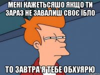 мені кажетьсяшо якщо ти зараз не завалиш своє їбло то завтра я тебе обхуярю