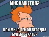 Мне кажется? Или мы с Тёмой сегодня будем бухать?