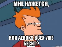 мне кажется, или aeroks всех уже бесит?