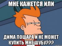 Мне кажется или Дима лошара и не может купить мне шубу???