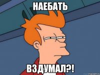 НАЕБАТЬ ВЗДУМАЛ?!