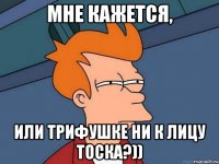 мне кажется, или Трифушке ни к лицу тоска?))