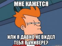 МНЕ КАЖЕТСЯ ИЛИ Я ДАВНО НЕ ВИДЕЛ ТЕБЯ В УНИВЕРЕ?