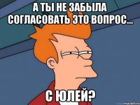 А ты не забыла согласовать это вопрос... с Юлей?