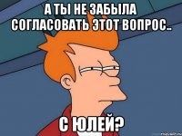 А ты не забыла согласовать этот вопрос.. с Юлей?