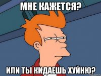 Мне кажется? или ты кидаешь хуйню?