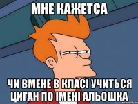 Мне кажетса чи вмене в класі учиться ЦИГАН ПО ІМЕНІ АЛЬОШКА