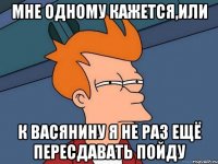 МНЕ ОДНОМУ КАЖЕТСЯ,ИЛИ К ВАСЯНИНУ Я НЕ РАЗ ЕЩЁ ПЕРЕСДАВАТЬ ПОЙДУ