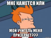 мне кажется или мой учитель меня призерает???