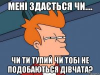 мені здається чи.... чи ти тупий чи тобі не подобаються дівчата?