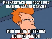 мне кажеться, или после того как Вова удалил с друзей моя жизнь потеряла всякий смысл