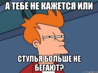 А тебе не кажется или стулья больше не бегают?