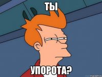 Ты упорота?