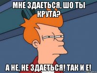 Мне здаеться, шо ты крута? А не, не здаеться! Так и е!