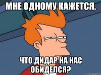 Мне одному кажется, что Дидар на нас обиделся?