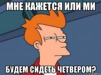 мне кажется или ми будем сидеть четвером?