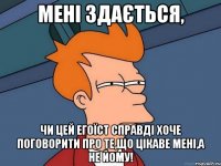 мені здається, чи цей егоїст справді хоче поговорити про те,що цікаве мені,а не йому!