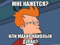 Мне кажется? или Махир наивный дурак?