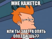 мне кажется, или ты завтра опять опоздаешь??