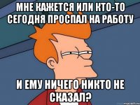 Мне кажется или кто-то сегодня проспал на работу и ему ничего никто не сказал?