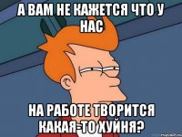 А вам не кажется что у нас на работе творится какая-то хуйня?