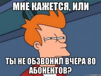 Мне кажется, или ты не обзвонил вчера 80 абонентов?