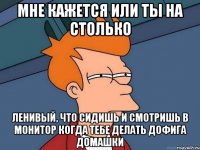 Мне кажется или ты на столько ленивый, что сидишь и смотришь в монитор когда тебе делать дофига домашки