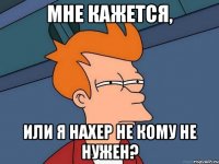 МНЕ КАЖЕТСЯ, ИЛИ Я НАХЕР НЕ КОМУ НЕ НУЖЕН?