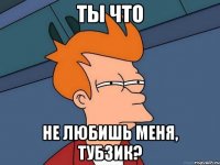 ТЫ ЧТО НЕ ЛЮБИШЬ МЕНЯ, ТУБЗИК?