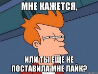 Мне кажется, или ты еще не поставила мне лайк?