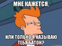 мне кажется, или только я называю тебя Батон?