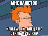 Мне кажется или Twerk танец а не стиль музыки?