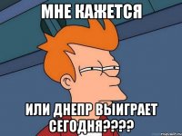 МНЕ КАЖЕТСЯ ИЛИ ДНЕПР ВЫИГРАЕТ СЕГОДНЯ????