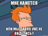 Мне кажется или мы давно уже не виделись?