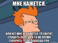 мне кажется, или нет мне не кажется. тп хватит слушать попсу и в то же время говорить, что слушаешь рок