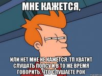 мне кажется, или нет мне не кажется. тп хватит слушать попсу и в то же время говорить, что слушаете рок