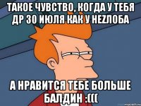 ТАКОЕ ЧУВСТВО, КОГДА У ТЕБЯ ДР 30 ИЮЛЯ КАК У НЕZЛОБА А НРАВИТСЯ ТЕБЕ БОЛЬШЕ БАЛДИН :(((